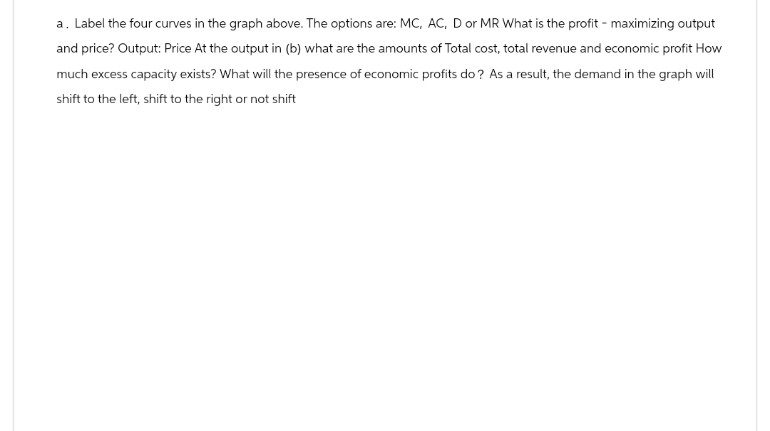 a. Label the four curves in the graph above. The options are: MC, AC, D or MR What is the profit - maximizing output
and price? Output: Price At the output in (b) what are the amounts of Total cost, total revenue and economic profit How
much excess capacity exists? What will the presence of economic profits do? As a result, the demand in the graph will
shift to the left, shift to the right or not shift