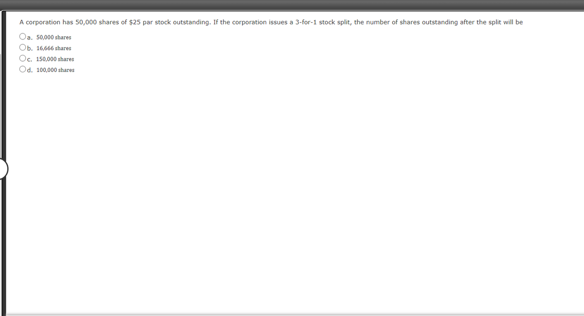 A corporation has 50,000 shares of $25 par stock outstanding. If the corporation issues a 3-for-1 stock split, the number of shares outstanding after the split will be
Oa. 50,000 shares
Ob. 16.666 shares
Oc. 150,000 shares
Od. 100,000 shares
