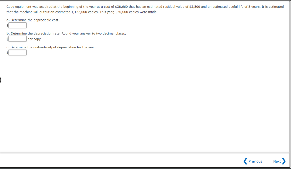 Copy equipment was acquired at the beginning of the year at a cost of $38,660 that has an estimated residual value of $3,500 and an estimated useful life of 5 years. It is estimated
that the machine will output an estimated 1,172,000 copies. This year, 270,000 copies were made.
a. Determine the depreciable cost.
b. Determine the depreciation rate. Round your answer to two decimal places.
per copy
c. Determine the units-of-output depreciation for the year.
Previous
Next
