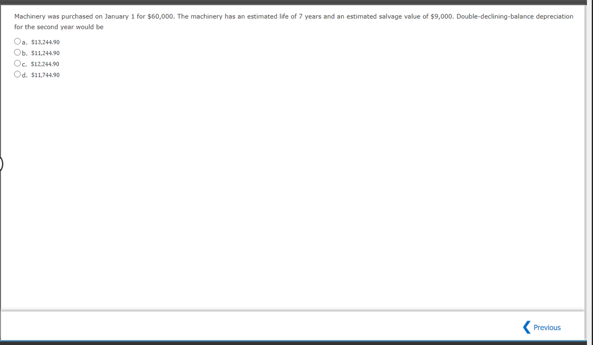 Machinery was purchased on January 1 for $60,000. The machinery has an estimated life of 7 years and an estimated salvage value of $9,000. Double-declining-balance depreciation
for the second year would be
Oa. $13,244.90
Ob. $11,244.90
Oc. $12,244.90
Od. $11,744.90
Previous
