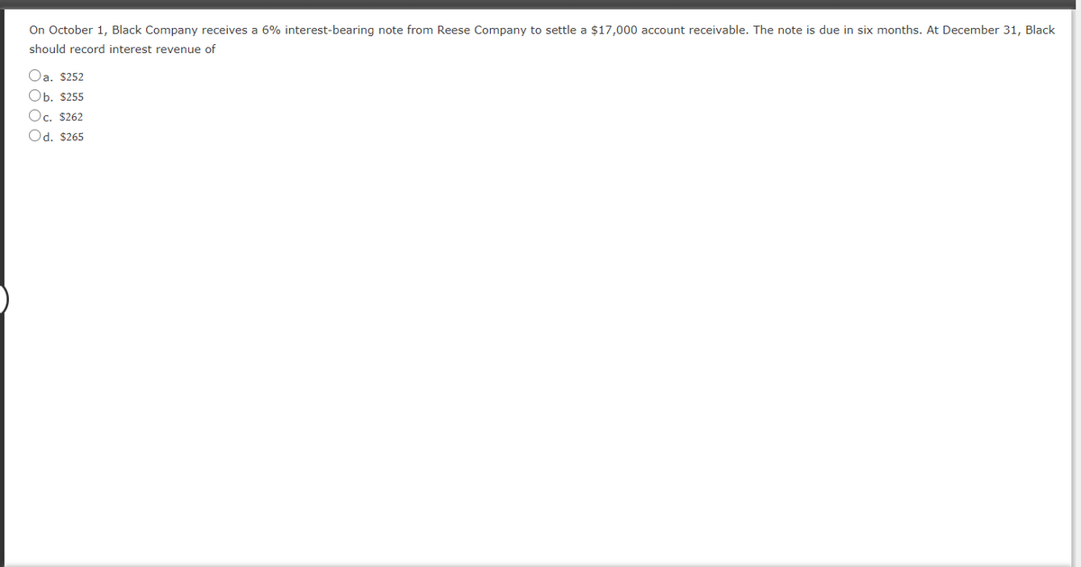 On October 1, Black Company receives a 6% interest-bearing note from Reese Company to settle a $17,000 account receivable. The note is due in six months. At December 31, Black
should record interest revenue of
Oa. $252
Оь. 5255
Oc. $262
Od. $265
