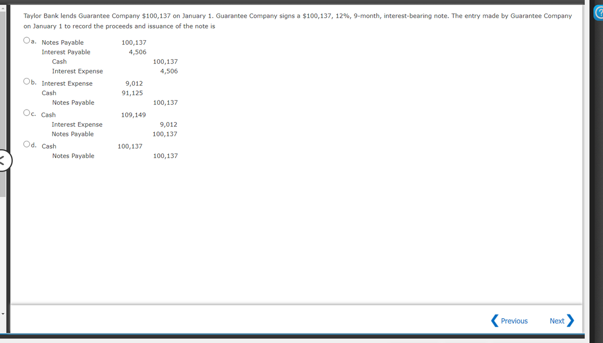 Taylor Bank lends Guarantee Company $100,137 on January 1. Guarantee Company signs a $100,137, 12%, 9-month, interest-bearing note. The entry made by Guarantee Company
on January 1 to record the proceeds and issuance of the note is
Oa. Notes Payable
100,137
Interest Payable
4,506
Cash
100,137
Interest Expense
4,506
Ob. Interest Expense
9,012
Cash
91,125
Notes Payable
100,137
Oc. Cash
109,149
Interest Expense
9,012
Notes Payable
100,137
Od. Cash
100,137
Notes Payable
100,137
Previous
Next
