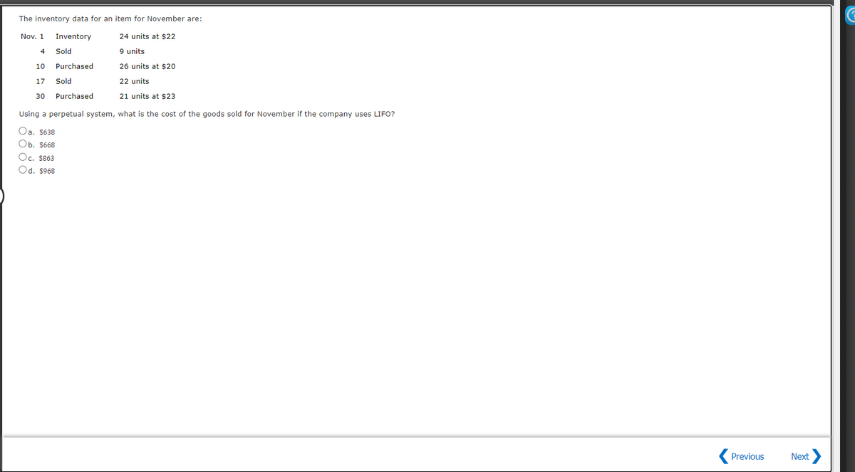 EE
The inventory data for an item for November are:
Nov. 1
Inventory
24 units at $22
Sold
9 units
10
Purchased
26 units at $20
17
Sold
22 units
30
Purchased
21 units at $23
Using a perpetual system, what is the cost of the goods sold for November if the company uses LIFO?
Oa. $638
Оb. s668
Oc. $863
Od. $968
Previous
Next
