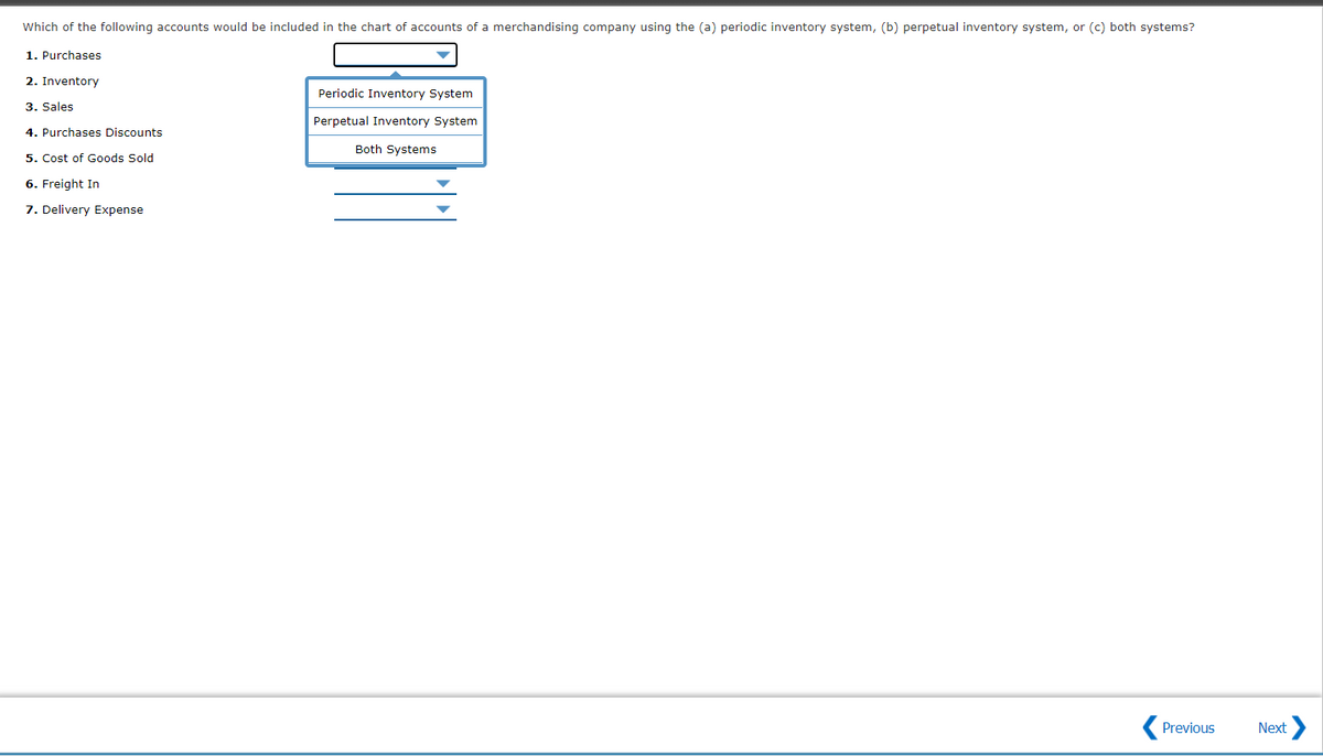 Which of the following accounts would be included in the chart of accounts of a merchandising company using the (a) periodic inventory system, (b) perpetual inventory system, or (c) both systems?
1. Purchases
2. Inventory
Periodic Inventory System
3. Sales
Perpetual Inventory System
4. Purchases Discounts
Both Systems
5. Cost of Goods Sold
6. Freight In
7. Delivery Expense
Previous
Next

