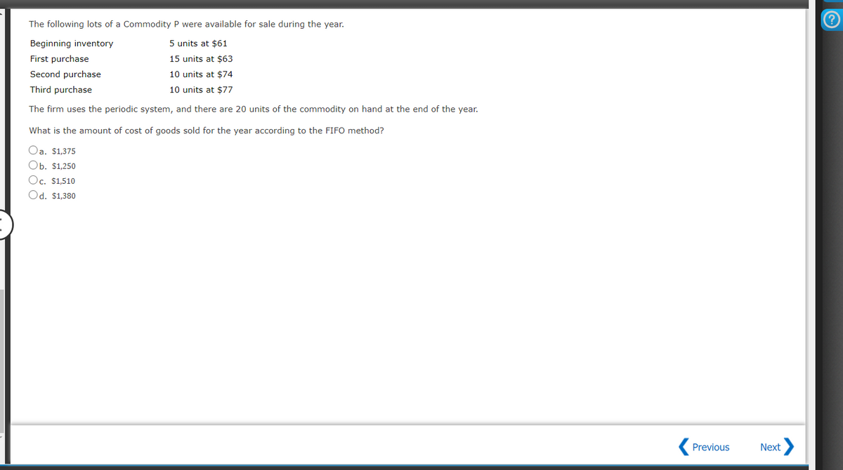 The following lots of a Commodity P were available for sale during the year.
Beginning inventory
5 units at $61
First purchase
15 units at $63
Second purchase
10 units at $74
Third purchase
10 units at $77
The firm uses the periodic system, and there are 20 units of the commodity on hand at the end of the year.
What is the amount of cost of goods sold for the year according to the FIFO method?
Oa. $1,375
Ob. $1,250
Oc. $1,510
Od. $1,380
Previous
Next
