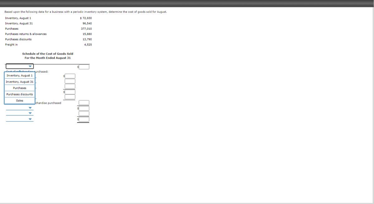 Based upon the following data for a business with a periodic inventory system, determine the cost of goods sold for August.
Inventory, August 1
$ 72,930
Inventory, August 31
96,540
Purchases
377,010
Purchases returns & allowances
15,880
Purchases discounts
13,790
Freight in
4,525
Schedule of the Cost of Goods Sold
For the Month Ended August 31
ahedienurchased:
Inventory, August 1
Inventory, August 31
Purchases
Purchases discounts
Sales
chandise purchased
