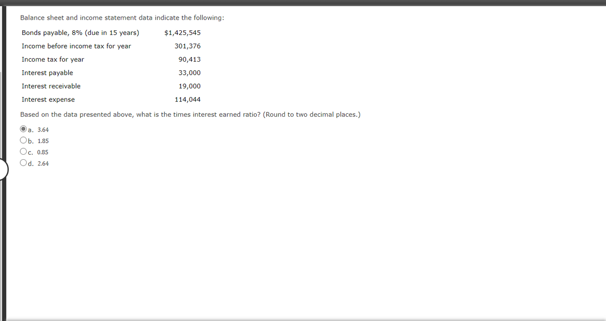 Balance sheet and income statement data indicate the following:
Bonds payable, 8% (due in 15 years)
$1,425,545
Income before income tax for year
301,376
Income tax for year
90,413
Interest payable
33,000
Interest receivable
19,000
Interest expense
114,044
Based on the data presented above, what is the times interest earned ratio? (Round to two decimal places.)
Oa. 3.64
Оь. 1.85
Ос. 0.85
Od. 2.64
