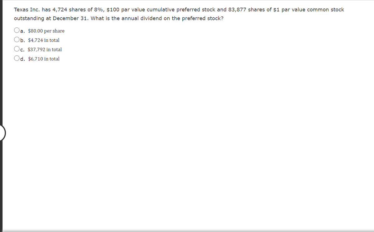 Texas Inc. has 4,724 shares of 8%, $100 par value cumulative preferred stock and 83,877 shares of $1 par value common stock
outstanding at December 31. What is the annual dividend on the preferred stock?
a. $80.00 per share
b. $4,724 in total
)c. $37,792 in total
Od. $6,710 in total
