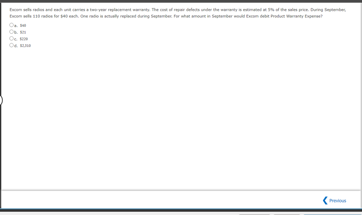 Excom sells radios and each unit carries a two-year replacement warranty. The cost of repair defects under the warranty is estimated at 5% of the sales price. During September,
Excom sells 110 radios for $40 each. One radio is actually replaced during September. For what amount in September would Excom debit Product Warranty Expense?
Оа. S40
Оb. $21
Oc. $220
Od. $2,310
Previous
