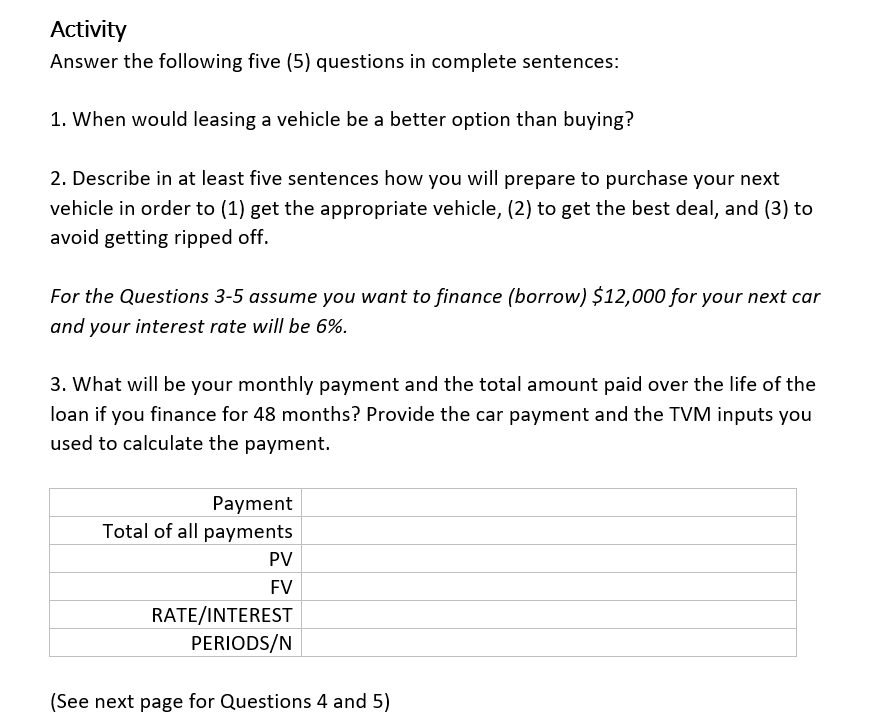 Activity
Answer the following five (5) questions in complete sentences:
1. When would leasing a vehicle be a better option than buying?
2. Describe in at least five sentences how you will prepare to purchase your next
vehicle in order to (1) get the appropriate vehicle, (2) to get the best deal, and (3) to
avoid getting ripped off.
For the Questions 3-5 assume you want to finance (borrow) $12,000 for your next car
and your interest rate will be 6%.
3. What will be your monthly payment and the total amount paid over the life of the
loan if you finance for 48 months? Provide the car payment and the TVM inputs you
used to calculate the payment.
Payment
Total of all payments
PV
FV
RATE/INTEREST
PERIODS/N
(See next page for Questions 4 and 5)
