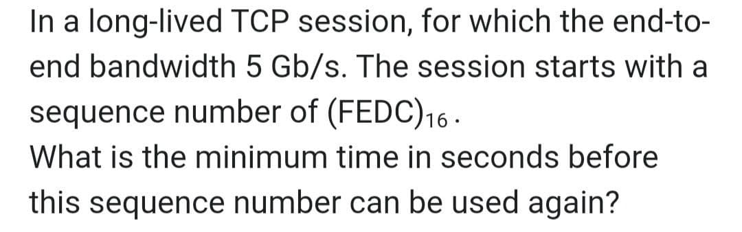 In a long-lived TCP session, for which the end-to-
end bandwidth 5 Gb/s. The session starts with a
sequence number of (FEDC)16.
What is the minimum time in seconds before
this sequence number can be used again?
