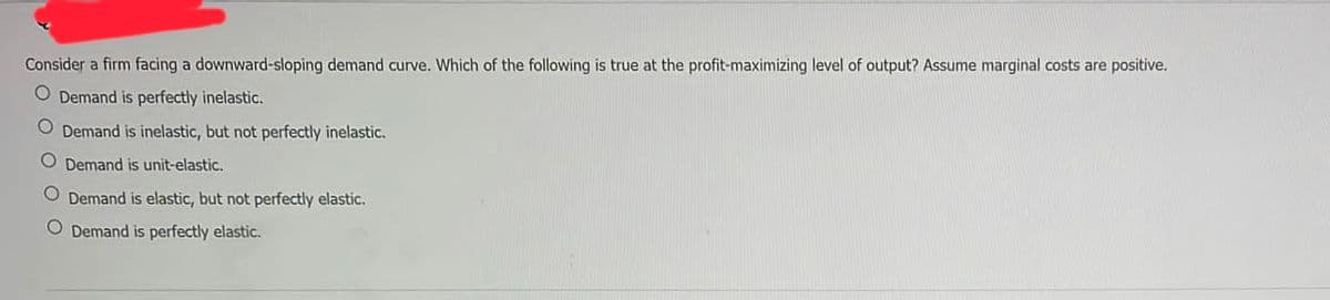 Consider a firm facing a downward-sloping demand curve. Which of the following is true at the profit-maximizing level of output? Assume marginal costs are positive.
O Demand is perfectly inelastic.
O Demand is inelastic, but not perfectly inelastic.
O Demand is unit-elastic.
O Demand is elastic, but not perfectly elastic.
O Demand is perfectly elastic.
