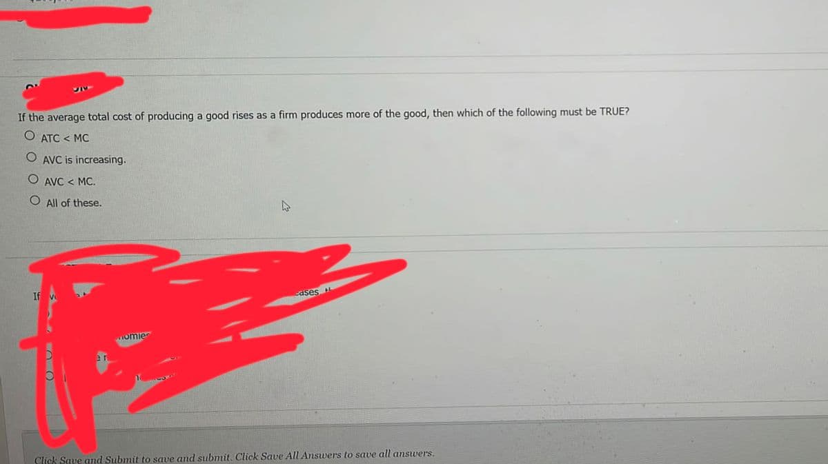 If the average total cost of producing a good rises as a firm produces more of the good, then which of the following must be TRUE?
O ATC < MC
AVC is increasing.
AVC < MC.
O All of these.
If v
ases
omies
er
Click Save and Submit to save and submit. Click Save All Answers to save all answers.
