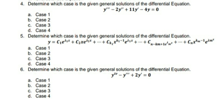 4. Determine which case is the given general solutions of the differential Equation.
y" - 2y" + 11y' – 4y = 0
a. Case 1
b. Case 2
c. Case 3
d. Case 4
5. Determine which case is the given general solutions of the differential Equation.
y = C1ed* + C2xe2* + ... + Ck,x*-lede*+. + C-km+1e'm* + .…· + C
a. Case 1
b. Case 2
c. Case 3
d. Case 4
6. Determine which case is the given general solutions of the differential Equation.
ylv – y" + 2y' = 0
a. Case 1
b. Case 2
C. Case 3
d. Case 4
