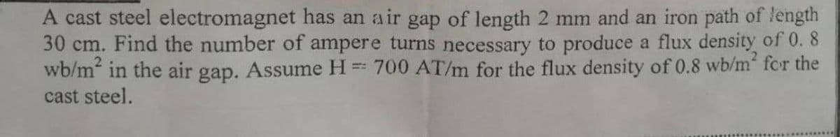 A cast steel electromagnet has an air gap of length 2 mm and an iron path of length
30 cm. Find the number of ampere turns necessary to produce a flux density of 0. 8
wb/m in the air gap. Assume H = 700 AT/m for the flux density of 0.8 wb/m fcr the
cast steel.
!!
