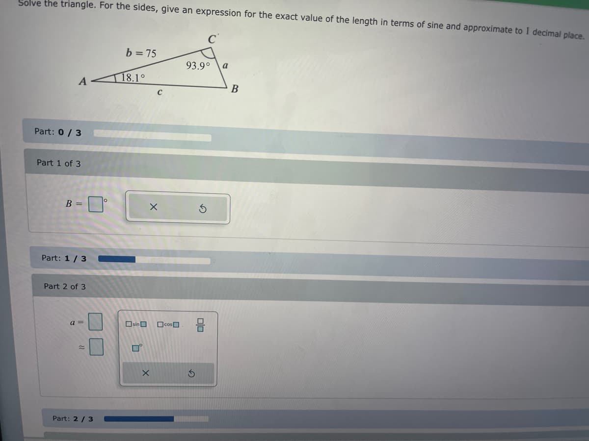 Solve the triangle. For the sides, give an expression for the exact value of the length in terms of sine and approximate to 1 decimal place.
b = 75
93.9°
a
A
T18.1°
B
Part: 0 / 3
Part 1 of 3
B =
Part: 1/ 3
Part 2 of 3
a =
OsinO
OcosO
Part: 2 / 3
olo
