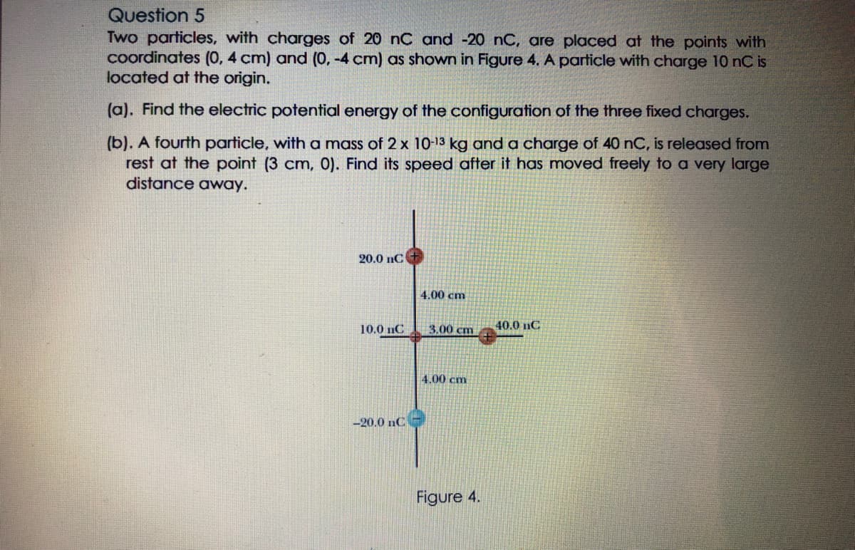 Question 5
Two particles, with charges of 20 nC and -20 nC, are placed at the points with
coordinates (0, 4 cm) and (0, -4 cm) as shown in Figure 4. A particle with charge 10 nC is
located at the origin.
(a). Find the electric potential energy of the configuration of the three fixed charges.
(b). A fourth particle, with a mass of 2 x 10-13 kg and a charge of 40 nC, is released from
rest at the point (3 cm, 0). Find its speed after it has moved freely to a very large
distance away.
20.0 nC
4.00 cm
10.0 nC
3.00 cm
40.0 nC
4.00 cm
-20.0 nC
Figure 4.
