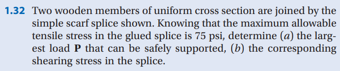 1.32 Two wooden members of uniform cross section are joined by the
simple scarf splice shown. Knowing that the maximum allowable
tensile stress in the glued splice is 75 psi, determine (a) the larg-
est load P that can be safely supported, (b) the corresponding
shearing stress in the splice.
