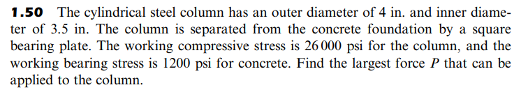 1.50 The cylindrical steel column has an outer diameter of 4 in. and inner diame-
ter of 3.5 in. The column is separated from the concrete foundation by a square
bearing plate. The working compressive stress is 26000 psi for the column, and the
working bearing stress is 1200 psi for concrete. Find the largest force P that can be
applied to the column.
