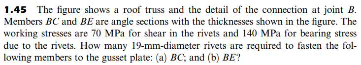 1.45 The figure shows a roof truss and the detail of the connection at joint B.
Members BC and BE are angle sections with the thicknesses shown in the figure. The
working stresses are 70 MPa for shear in the rivets and 140 MPa for bearing stress
due to the rivets. How many 19-mm-diameter rivets are required to fasten the fol-
lowing members to the gusset plate: (a) BC; and (b) BE?
