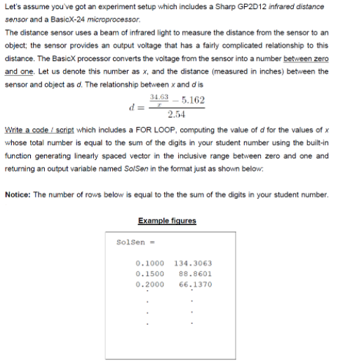 Let's assume you've got an experiment setup vhich includes a Sharp GP2D12 infrared distance
sensor and a BasicX-24 microprocessor.
The distance sensor uses a beam of infrared light to measure the distance from the sensor to an
object; the sensor provides an output voltage that has a fairly complicated relationship to this
distance. The BasicX processor converts the voltage from the sensor into a number between zero
and one. Let us denote this number as x, and the distance (measured in inches) between the
sensor and object as d. The relationship between x and d is
34.63
d = -
- 5.162
2.54
Write a code / script which includes a FOR LOOP, computing the value of d for the values of x
whose total number is equal to the sum of the digits in your student number using the built-in
function generating linearly spaced vector in the inclusive range between zero and one and
returning an output variable named SolSen in the format just as shown below:
Notice: The number of rows below is equal to the the sum of the digits in your student number.
Example fiqures
Solsen =
0.1000
134.3063
0.1500
88.8601
0.2000
66.1370

