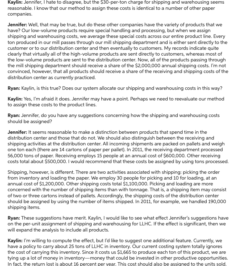 Kaylin: Jennifer, I hate to disagree, but the $30-per-ton charge for shipping and warehousing seems
reasonable. I know that our method to assign these costs is identical to a number of other paper
companies.
Jennifer: Well, that may be true, but do these other companies have the variety of products that we
have? Our low-volume products require special handling and processing, but when we assign
shipping and warehousing costs, we average these special costs across our entire product line. Every
ton produced in our mill passes through our mill shipping department and is either sent directly to the
customer or to our distribution center and then eventually to customers. My records indicate quite
clearly that virtually all of the high-volume products are sent directly to customers, whereas most of
the low-volume products are sent to the distribution center. Now, all of the products passing through
the mill shipping department should receive a share of the $2,000,000 annual shipping costs. I'm not
convinced, however, that all products should receive a share of the receiving and shipping costs of the
distribution center as currently practiced.
Ryan: Kaylin, is this true? Does our system allocate our shipping and warehousing costs in this way?
Kaylin: Yes, I'm afraid it does. Jennifer may have a point. Perhaps we need to reevaluate our method
to assign these costs to the product lines.
Ryan: Jennifer, do you have any suggestions concerning how the shipping and warehousing costs
should be assigned?
Jennifer: It seems reasonable to make a distinction between products that spend time in the
distribution center and those that do not. We should also distinguish between the receiving and
shipping activities at the distribution center. All incoming shipments are packed on pallets and weigh
one ton each (there are 14 cartons of paper per pallet). In 2011, the receiving department processed
56,000 tons of paper. Receiving employs 15 people at an annual cost of $600,000. Other receiving
costs total about $500,000. I would recommend that these costs be assigned by using tons processed.
Shipping, however, is different. There are two activities associated with shipping: picking the order
from inventory and loading the paper. We employ 30 people for picking and 10 for loading, at an
annual cost of $1,200,000. Other shipping costs total $1,100,000. Picking and loading are more
concerned with the number of shipping items than with tonnage. That is, a shipping item may consist
of two or three cartons instead of pallets. Accordingly, the shipping costs of the distribution center
should be assigned by using the number of items shipped. In 2011, for example, we handled 190,000
shipping items.
Ryan: These suggestions have merit. Kaylin, I would like to see what effect Jennifer's suggestions have
on the per-unit assignment of shipping and warehousing for LLHC. If the effect is significant, then we
will expand the analysis to include all products.
Kaylin: I'm willing to compute the effect, but I'd like to suggest one additional feature. Currently, we
have a policy to carry about 25 tons of LLHC in inventory. Our current costing system totally ignores
the cost of carrying this inventory. Since it costs us $1,665 to produce each ton of this product, we are
tying up a lot of money in inventory-money that could be invested in other productive opportunities.
In fact, the return lost is about 16 percent per year. This cost should also be assigned to the units sold.