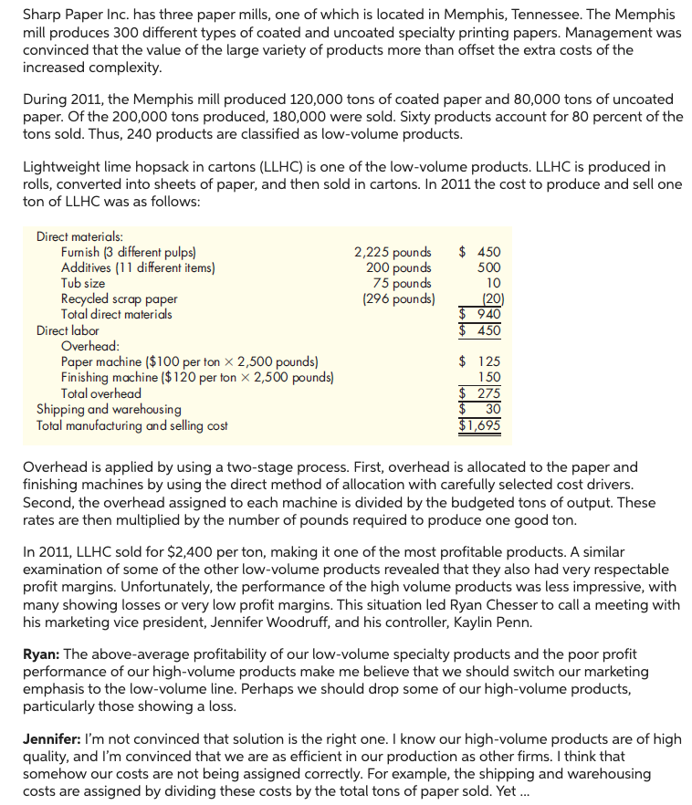 Sharp Paper Inc. has three paper mills, one of which is located in Memphis, Tennessee. The Memphis
mill produces 300 different types of coated and uncoated specialty printing papers. Management was
convinced that the value of the large variety of products more than offset the extra costs of the
increased complexity.
During 2011, the Memphis mill produced 120,000 tons of coated paper and 80,000 tons of uncoated
paper. Of the 200,000 tons produced, 180,000 were sold. Sixty products account for 80 percent of the
tons sold. Thus, 240 products are classified as low-volume products.
Lightweight lime hopsack in cartons (LLHC) is one of the low-volume products. LLHC is produced in
rolls, converted into sheets of paper, and then sold in cartons. In 2011 the cost to produce and sell one
ton of LLHC was as follows:
Direct materials:
Furnish (3 different pulps)
Additives (11 different items)
Tub size
Recycled scrap paper
Total direct materials
Direct labor
Overhead:
Paper machine ($100 per ton x 2,500 pounds)
Finishing machine ($120 per ton x 2,500 pounds)
Total overhead
Shipping and warehousing
Total manufacturing and selling cost
2,225 pounds $ 450
200 pounds
75 pounds
500
10
(296 pounds)
(20)
$ 940
$450
$ 125
150
$ 275
$
30
$1,695
Overhead is applied by using a two-stage process. First, overhead is allocated to the paper and
finishing machines by using the direct method of allocation with carefully selected cost drivers.
Second, the overhead assigned to each machine is divided by the budgeted tons of output. These
rates are then multiplied by the number of pounds required to produce one good ton.
In 2011, LLHC sold for $2,400 per ton, making it one of the most profitable products. A similar
examination of some of the other low-volume products revealed that they also had very respectable
profit margins. Unfortunately, the performance of the high volume products was less impressive, with
many showing losses or very low profit margins. This situation led Ryan Chesser to call a meeting with
his marketing vice president, Jennifer Woodruff, and his controller, Kaylin Penn.
Ryan: The above-average profitability of our low-volume specialty products and the poor profit
performance of our high-volume products make me believe that we should switch our marketing
emphasis to the low-volume line. Perhaps we should drop some of our high-volume products,
particularly those showing a loss.
Jennifer: I'm not convinced that solution is the right one. I know our high-volume products are of high
quality, and I'm convinced that we are as efficient in our production as other firms. I think that
somehow our costs are not being assigned correctly. For example, the shipping and warehousing
costs are assigned by dividing these costs by the total tons of paper sold. Yet ...