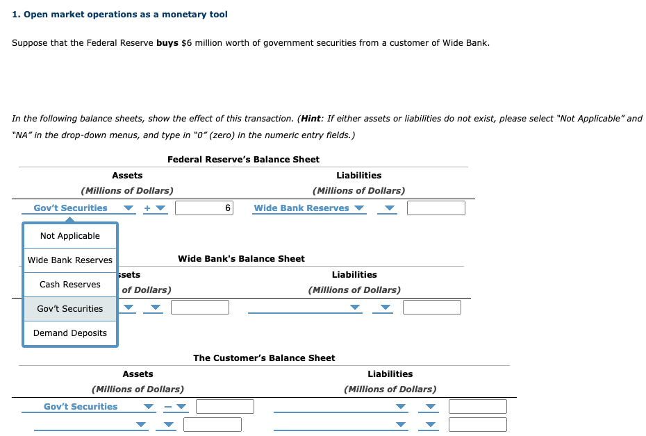 1. Open market operations as a monetary tool
Suppose that the Federal Reserve buys $6 million worth of government securities from a customer of Wide Bank.
In the following balance sheets, show the effect of this transaction. (Hint: If either assets or liabilities do not exist, please select "Not Applicable" and
"NA" in the drop-down menus, and type in "0" (zero) in the numeric entry fields.)
Assets
(Millions of Dollars)
Gov't Securities
Not Applicable
Wide Bank Reserves
Cash Reserves
Gov't Securities
Demand Deposits
Federal Reserve's Balance Sheet
ssets
of Dollars)
Gov't Securities
Assets
(Millions of Dollars)
Wide Bank's Balance Sheet
Liabilities
(Millions of Dollars)
Wide Bank Reserves
Liabilities
(Millions of Dollars)
The Customer's Balance Sheet
Liabilities
(Millions of Dollars)