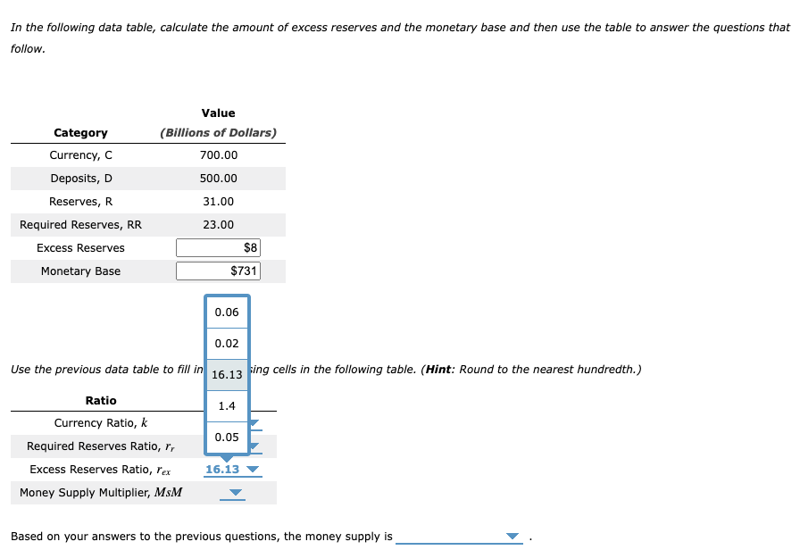 In the following data table, calculate the amount of excess reserves and the monetary base and then use the table to answer the questions that
follow.
Category
Currency, C
Deposits, D
Reserves, R
Required Reserves, RR
Excess Reserves
Monetary Base
Value
(Billions of Dollars)
700.00
500.00
31.00
23.00
$8
$731
0.06
0.02
Use the previous data table to fill in 16.13 sing cells in the following table. (Hint: Round to the nearest hundredth.)
Ratio
Currency Ratio, k
Required Reserves Ratio, r
Excess Reserves Ratio, l'ex
Money Supply Multiplier, MsM
1.4
0.05
16.13
Based on your answers to the previous questions, the money supply is