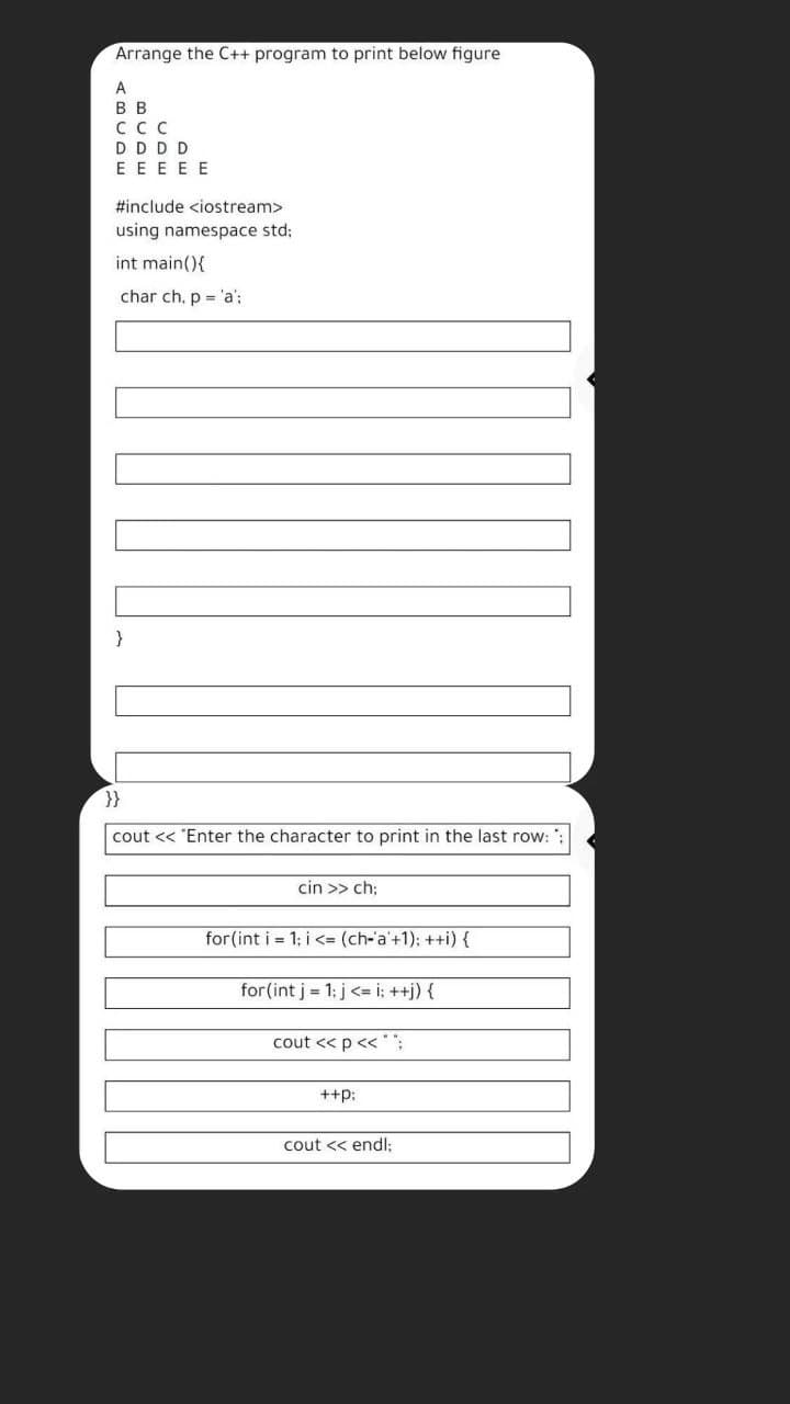 Arrange the C++ program to print below figure
A
В в
ссс
DDDD
E EEEE
#include <iostream>
using namespace std;
int main(){
char ch, p = 'a';
}
}}
cout << "Enter the character to print in the last row:
cin >> ch;
for (int i = 1; i <= (ch-'a'+1); ++i) {
for(int j = 1: j <= i; ++j) {
cout << p << :
++p:
cout << endl:
