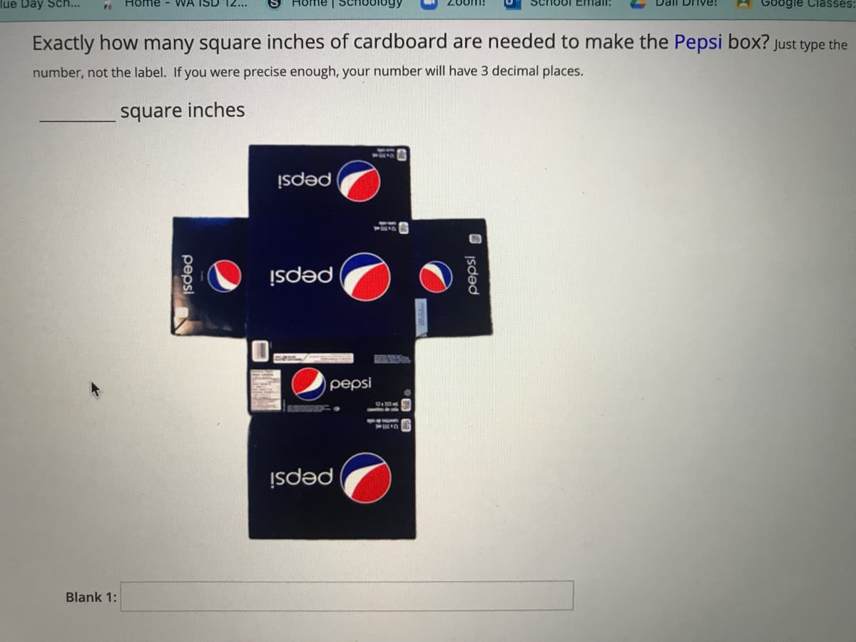 lue Day Sch...
Home
WA ISD 12...
ogle Classes:
Exactly how many square inches of cardboard are needed to make the Pepsi box? Just type the
number, not the label. If you were precise enough, your number will have 3 decimal places.
square inches
pepsi
pepsi
pepsi
U
pepsi
Blank 1:
O Isded
pepsi
