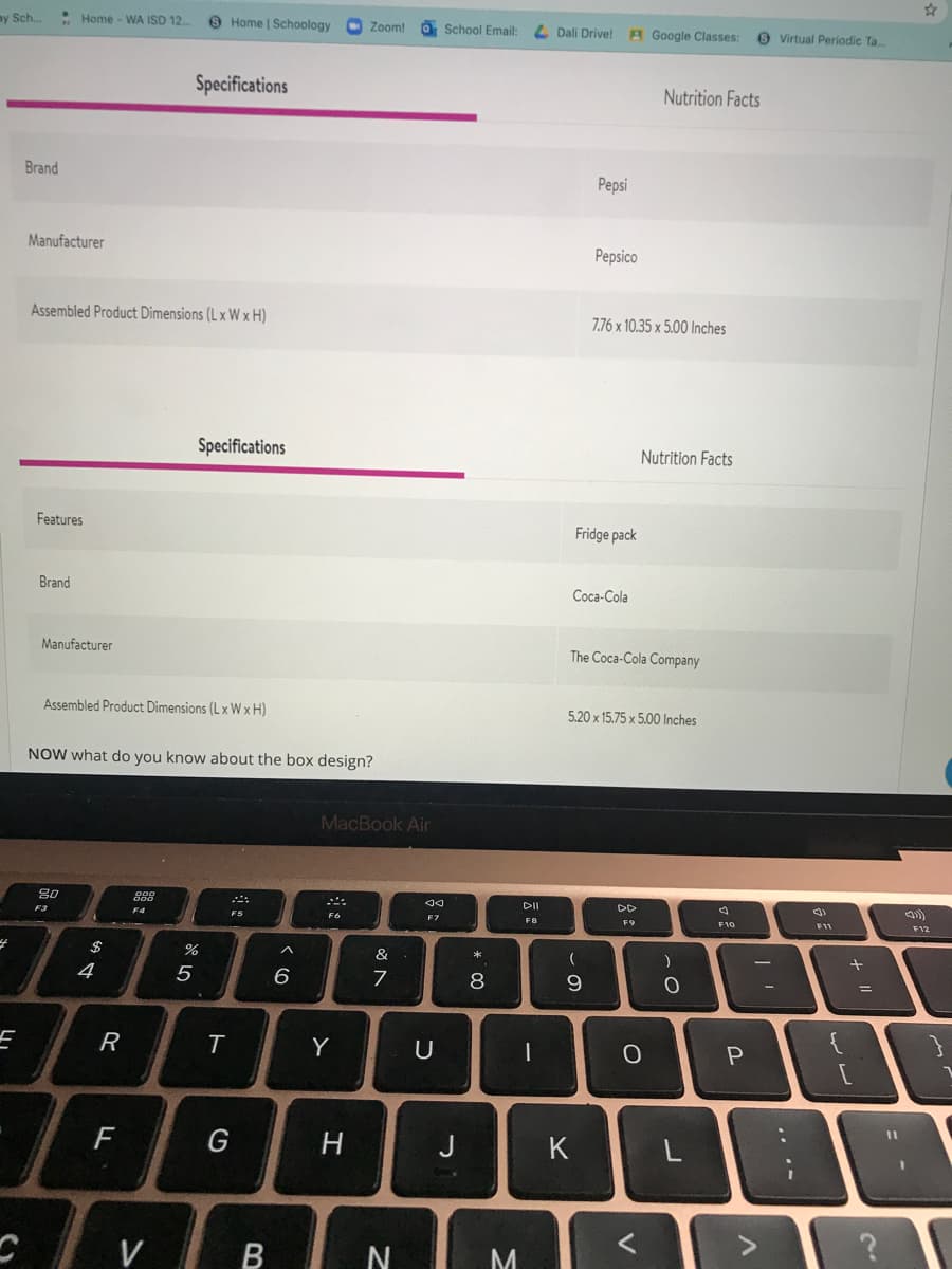 my Sch.
• Home - WA ISD 12.
O Home | Schoology
Zoom!
O School Email:
L Dali Drive!
A Google Classes:
O Virtual Periodic Ta
Specifications
Nutrition Facts
Brand
Pepsi
Manufacturer
Pepsico
Assembled Product Dimensions (L x W x H)
7.76 x 10.35 x 5.00 Inches
Specifications
Nutrition Facts
Features
Fridge pack
Brand
Соса-Cola
Manufacturer
The Coca-Cola Company
Assembled Product Dimensions (L xW x H)
5.20 x 15.75 x 5.00 lInches
NOW what do you know about the box design?
MacBook Air
80
F3
DII
F5
F6
F7
F9
F10
F11
F12
$
&
4
5
6
8
%3D
R
Y
U
P.
%3D
H
J
K
VI B
M.
.. .-
