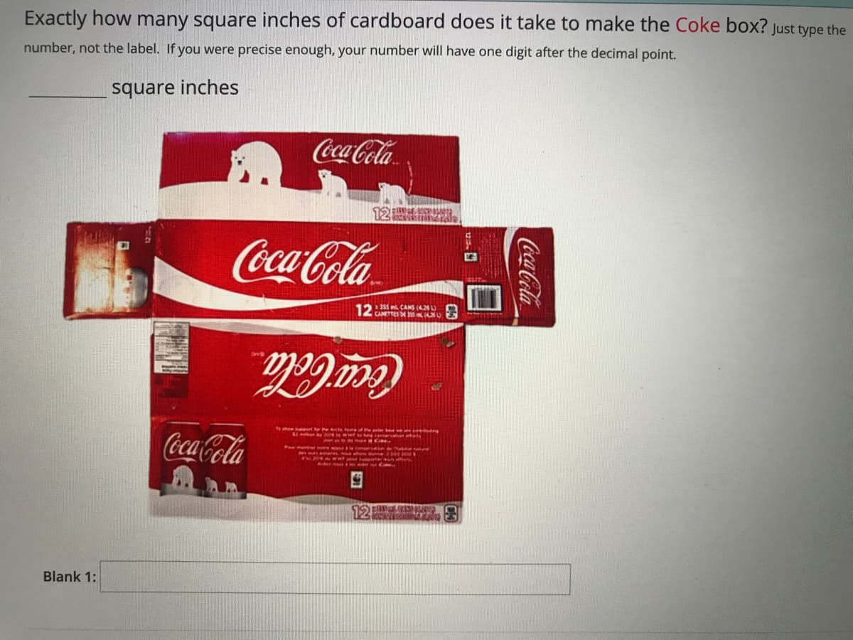 Exactly how many square inches of cardboard does it take to make the Coke box? Just type the
number, not the label. If you were precise enough, your number will have one digit after the decimal point.
square inches
Coca-Cola
Coca-Cola
12: m CANS (4NU O
Coca-Cola
thersnel noe conar n he
Hleres ons po po
ta t
Blank 1:
Coca-Cola
