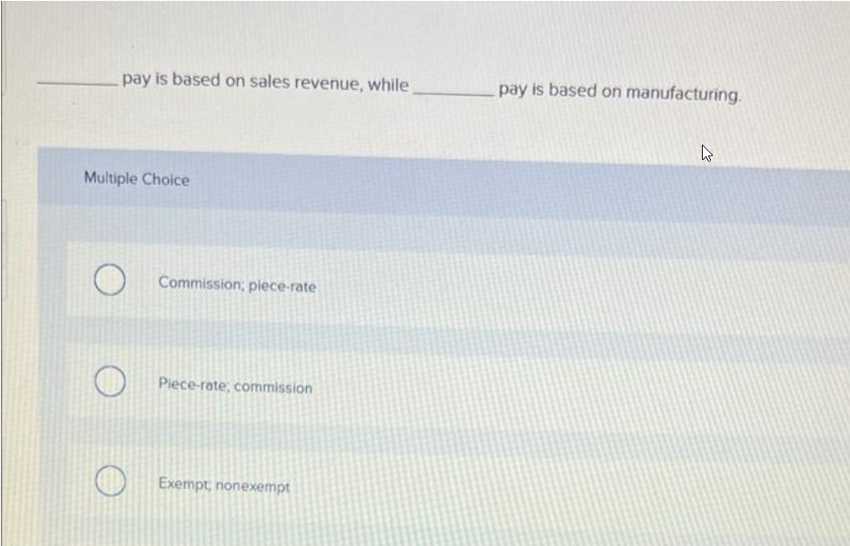 pay is based on sales revenue, while
Commission; piece-rate
Piece-rate, commission
Exempt, nonexempt
Multiple Choice
O
O
O
pay is based on manufacturing.
W