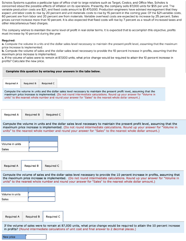 Scholes Systems supplies a particular type of office chair to large retailers such as Target, Costco, and Office Max. Scholes is
concerned about the possible effects of inflation on its operations. Presently, the company sells 87,000 units for $55 per unit. The
variable production costs are $21, and fixed costs amount to $1,470,000. Production engineers have advised management that they
expect unit labor costs to rise by 20 percent and unit materials costs to rise by 15 percent in the coming year. Of the $21 variable costs,
60 percent are from labor and 20 percent are from materials. Variable overhead costs are expected to increase by 25 percent. Sales
prices cannot increase more than 10 percent. It is also expected that fixed costs will rise by 7 percent as a result of increased taxes and
other miscellaneous fixed charges.
The company wishes to maintain the same level of profit in real dollar terms. It is expected that to accomplish this objective, profits
must increase by 10 percent during the year.
Required:
a. Compute the volume in units and the dollar sales level necessary to maintain the present profit level, assuming that the maximum
price increase is implemented.
b. Compute the volume of sales and the dollar sales level necessary to provide the 10 percent increase in profits, assuming that the
maximum price increase is implemented.
c. If the volume of sales were to remain at 87,000 units, what price change would be required to attain the 10 percent increase in
profits? Calculate the new price.
Complete this question by entering your answers in the tabs below.
Required A
Required B Required C
Compute the volume in units and the dollar sales level necessary to maintain the present profit level, assuming that the
maximum price increase is implemented. (Do not round intermediate calculations. Round up your answer for "Volume in
units" to the nearest whole number and round your answer for "Sales" to the nearest whole dollar amount.)
Required A
Required B Required C
Compute the volume in units and the dollar sales level necessary to maintain the present profit level, assuming that the
maximum price increase is implemented. (Do not round intermediate calculations. Round up your answer for "Volume in
units" to the nearest whole number and round your answer for "Sales" to the nearest whole dollar amount.)
Volume in units
Sales
Required A
Required B Required C
Compute the volume of sales and the dollar sales level necessary to provide the 10 percent increase in profits, assuming that
the maximum price increase is implemented. (Do not round intermediate calculations. Round up your answer for "Volume in
units" to the nearest whole number and round your answer for "Sales" to the nearest whole dollar amount.)
Volume in units
Sales
Required A Required B Required C
If the volume of sales were to remain at 87,000 units, what price change would be required to attain the 10 percent increase
in profits? (Round intermediate calculations of unit cost and final answer to 2 decimal places.)
New price