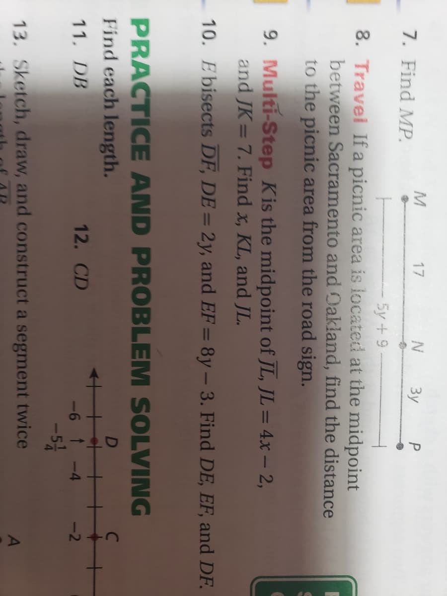 7. Find MP.
17
3y
5y+ 9
8. Travel If a picnic area is located at the midpoint
between Sacramento and Dakland, find the distance
to the picnic area from the road sign.
9. Multi-Step Kis the midpoint of JL, JL = 4x – 2,
and JK=7. Find x, KL, and JL.
10. Ebisects DF, DE = 2y, and EF= 8y– 3. Find DE, EF, and DF.
-
PRACTICE AND PROBLEM SOLVING
Find each length.
D
C
11. DB
12. CD
-6 t -4
-2
-5
13. Sketch, draw, and construct a segment twice
