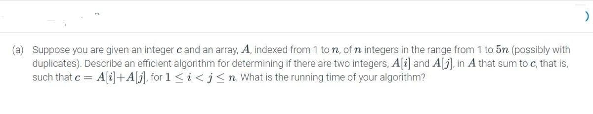 (a) Suppose you are given an integer c and an array, A, indexed from 1 ton, of n integers in the range from 1 to 5n (possibly with
duplicates). Describe an efficient algorithm for determining if there are two integers, A[i] and A[], in A that sum to c, that is,
such that c = =A[i]+A[j], for 1 <i<j≤n. What is the running time of your algorithm?
