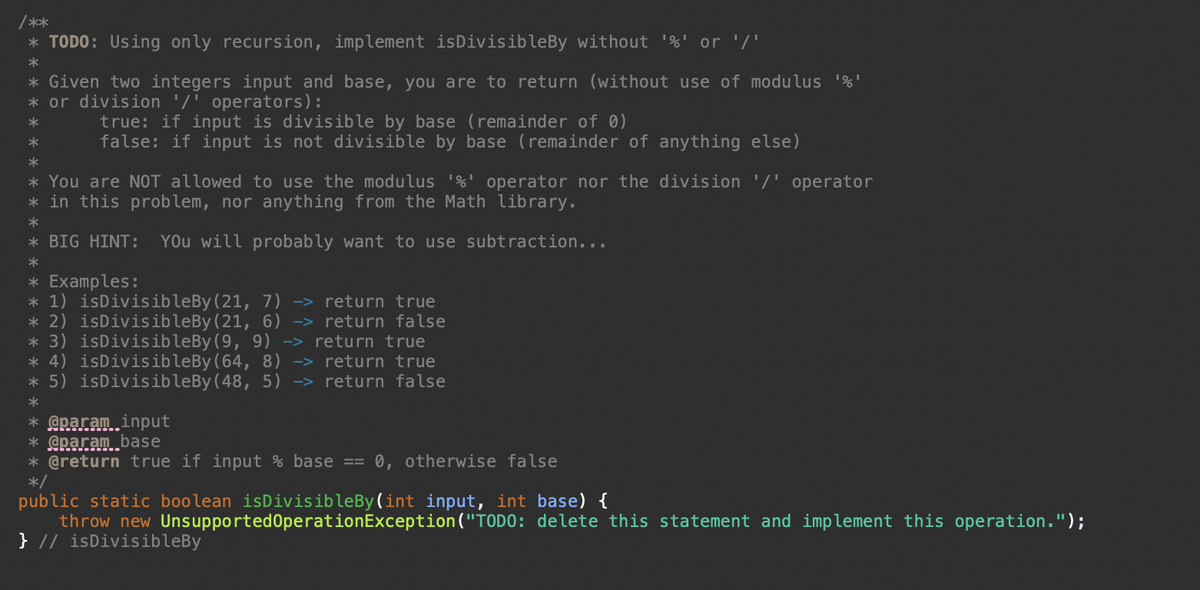 /**
* TODO: Using only recursion, implement is DivisibleBy without '%' or '/'
*
* Given two integers input and base, you are to return (without use of modulus '%'
* or division '/' operators):
*
*
*
* You are NOT allowed to use the modulus '%' operator nor the division '/' operator
* in this problem, nor anything from the Math library.
*
* BIG HINT: You will probably want to use subtraction...
*
* Examples:
* 1) isDivisibleBy (21, 7) -> return true
* 2) isDivisibleBy (21, 6) -> return false
* 3) isDivisible By (9, 9) -> return true
isDivisibleBy (64, 8) -> return true
* 4)
* 5) isDivisibleBy (48, 5) -> return false
*
true: if input is divisible by base (remainder of 0)
false: if input is not divisible by base (remainder of anything else)
* @param input
* @param base
* @return true if input % base 0, otherwise false
*/
public static boolean isDivisibleBy(int input, int base) {
throw new Unsupported OperationException ("TODO: delete this statement and implement this operation.");
} // isDivisibleBy