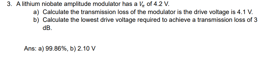 3. A lithium niobate amplitude modulator has a V₁ of 4.2 V.
a) Calculate the transmission loss of the modulator is the drive voltage is 4.1 V.
b) Calculate the lowest drive voltage required to achieve a transmission loss of 3
dB.
Ans: a) 99.86%, b) 2.10 V