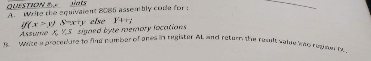 QUESTION #F
pints
A. Write the equivalent 8086 assembly code for :
B.
if(x>y) S=x+y else Y++;
Assume X, Y,S signed byte memory locations
Write a procedure to find number of ones in register AL and return the result value into register DL.