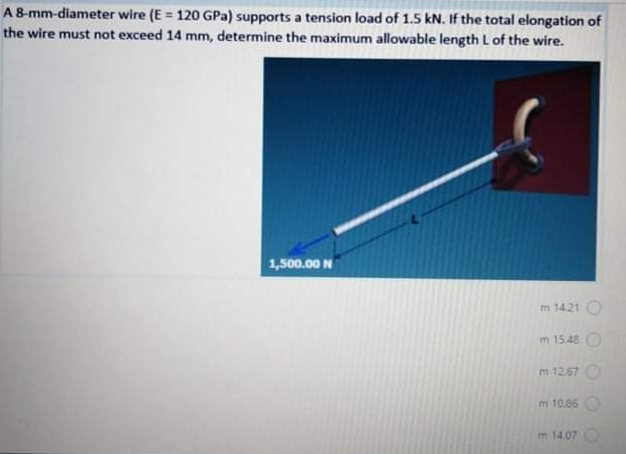 A8-mm-diameter wire (E = 120 GPa) supports a tension load of 1.5 kN. If the total elongation of
the wire must not exceed 14 mm, determine the maximum allowable length L of the wire.
1,500.00 N
m 14.21
m 15.48
m 12.67 O
m 10.86
m 14.07 O
