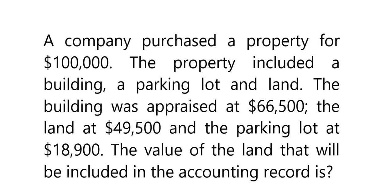 a
A company purchased a property for
$100,000. The property included
building, a parking lot and land. The
building was appraised at $66,500; the
land at $49,500 and the parking lot at
$18,900. The value of the land that will
be included in the accounting record is?