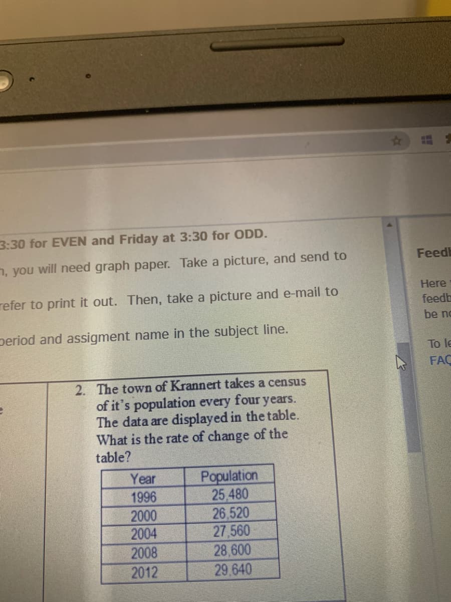 3:30 for EVEN and Friday at 3:30 for ODD.
n, you will need graph paper. Take a picture, and send to
Feedb
Here
refer to print it out. Then, take a picture and e-mail to
feedb
be no
period and assigment name in the subject line.
To le
FAC
2. The town of Krannert takes a census
of it's population every four years.
The data are displayed in the table.
What is the rate of change of the
table?
Year
1996
2000
2004
Population
25 480
26,520
27 560
28,600
29 640
2008
2012
