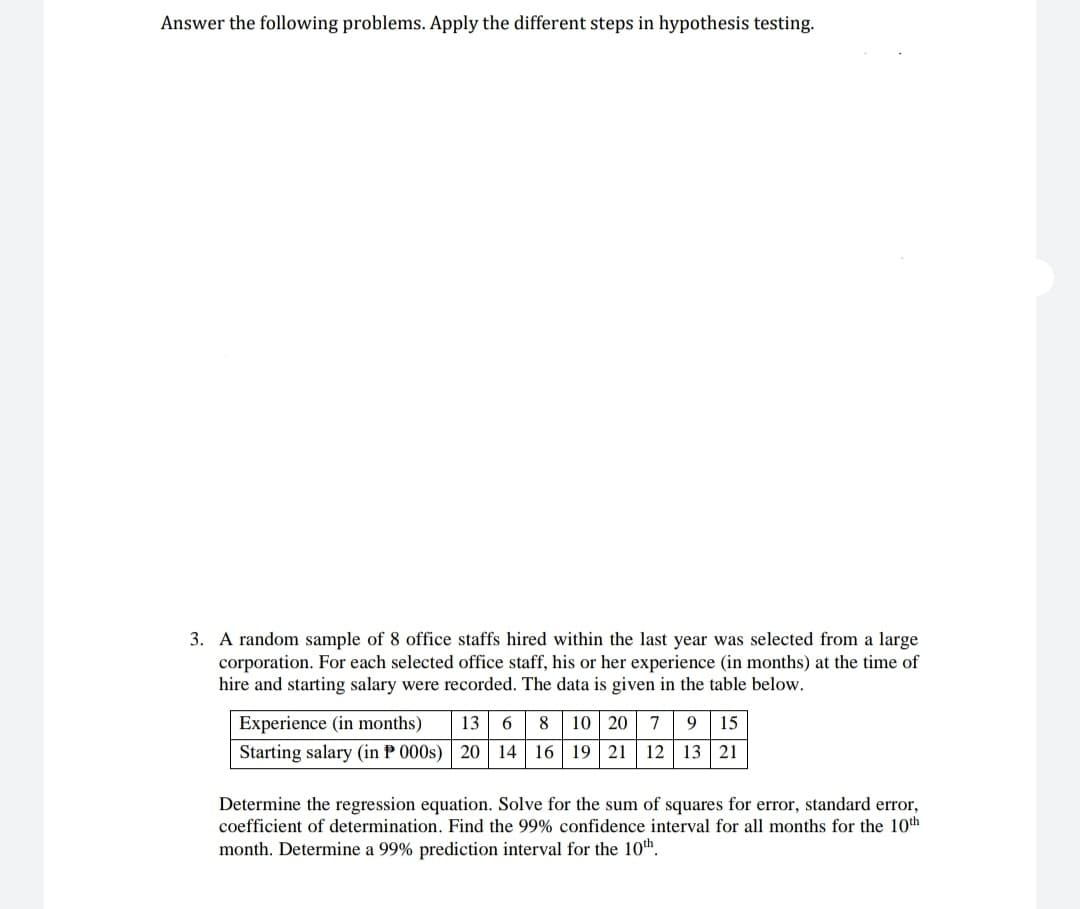 Answer the following problems. Apply the different steps in hypothesis testing.
3. A random sample of 8 office staffs hired within the last year was selected from a large
corporation. For each selected office staff, his or her experience (in months) at the time of
hire and starting salary were recorded. The data is given in the table below.
Experience (in months) 13. 6 8 10 20 7 9 15
Starting salary (in P 000s) 20 14 16 19 21 12 13 21
Determine the regression equation. Solve for the sum of squares for error, standard error,
coefficient of determination. Find the 99% confidence interval for all months for the 10th
month. Determine a 99% prediction interval for the 10th.