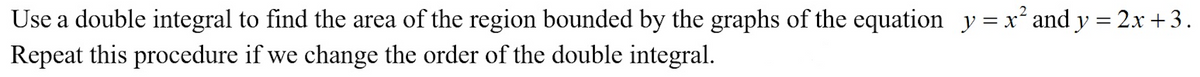 Use a double integral to find the area of the region bounded by the graphs of the equation y = x² and y = 2x +3.
Repeat this procedure if we change the order of the double integral.