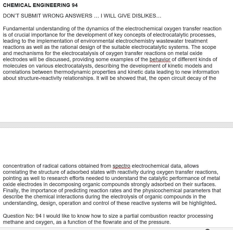 CHEMICAL ENGINEERING 94
DON'T SUBMIT WRONG ANSWERS.. I WILL GIVE DISLIKES...
Fundamental understanding of the dynamics of the electrochemical oxygen transfer reaction
is of crucial importance for the development of key concepts of electrocatalytic processes,
leading to the implementation of environmental electrochemistry wastewater treatment
reactions as well as the rational design of the suitable electrocatalytic systems. The scope
and mechanisms for the electrocatalysis of oxygen transfer reactions on metal oxide
electrodes will be discussed, providing some examples of the behavior of different kinds of
molecules on various electrocatalysts, describing the development of kinetic models and
correlations between thermodynamic properties and kinetic data leading to new information
about structure-reactivity relationships. It will be showed that, the open circuit decay of the
concentration of radical cations obtained from spectro electrochemical data, allows
correlating the structure of adsorbed states with reactivity during oxygen transfer reactions,
pointing as well to research efforts needed to understand the catalytic performance of metal
oxide electrodes in decomposing organic compounds strongly adsorbed on their surfaces.
Finally, the importance of predicting reaction rates and the physicochemical parameters that
describe the chemical interactions during the electrolysis of organic compounds in the
understanding, design, operation and control of these reactive systems will be highlighted.
Question No: 94 I would like to know how to size a partial combustion reactor processing
methane and oxygen, as a function of the flowrate and of the pressure.
