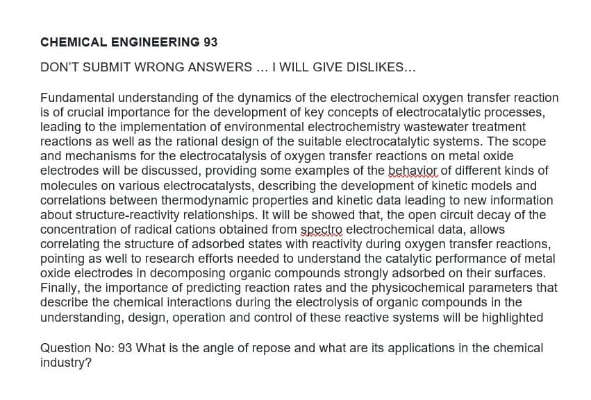 CHEMICAL ENGINEERING 93
DON'T SUBMIT WRONG ANSWERS .. I WILL GIVE DISLIKES...
Fundamental understanding of the dynamics of the electrochemical oxygen transfer reaction
is of crucial importance for the development of key concepts of electrocatalytic processes,
leading to the implementation of environmental electrochemistry wastewater treatment
reactions as well as the rational design of the suitable electrocatalytic systems. The scope
and mechanisms for the electrocatalysis of oxygen transfer reactions on metal oxide
electrodes will be discussed, providing some examples of the behavior of different kinds of
molecules on various electrocatalysts, describing the development of kinetic models and
correlations between thermodynamic properties and kinetic data leading to new information
about structure-reactivity relationships. It will be showed that, the open circuit decay of the
concentration of radical cations obtained from spectro electrochemical data, allows
correlating the structure of adsorbed states with reactivity during oxygen transfer reactions,
pointing as well to research efforts needed to understand the catalytic performance of metal
oxide electrodes in decomposing organic compounds strongly adsorbed on their surfaces.
Finally, the importance of predicting reaction rates and the physicochemical parameters that
describe the chemical interactions during the electrolysis of organic compounds in the
understanding, design, operation and control of these reactive systems will be highlighted
Question No: 93 What is the angle of repose and what are its applications in the chemical
industry?
