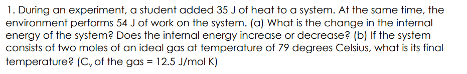 1. During an experiment, a student added 35 J of heat to a system. At the same time, the
environment performs 54 J of work on the system. (a) What is the change in the internal
energy of the system? Does the internal energy increase or decrease? (b) If the system
consists of two moles of an ideal gas at temperature of 79 degrees Celsius, what is its final
temperature? (C, of the gas = 12.5 J/mol K)
