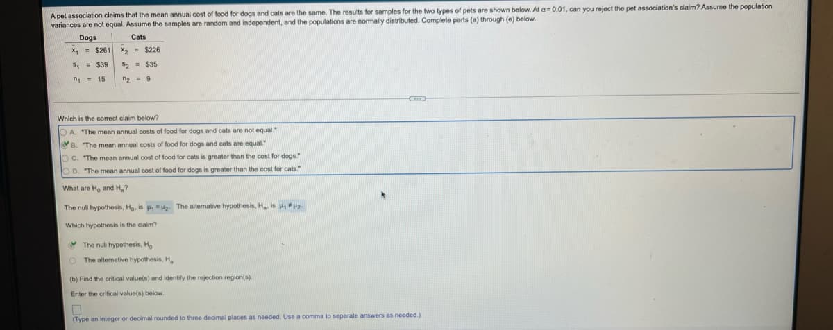 A pet association claims that the mean annual cost of food for dogs and cats are the same. The results for samples for the two types of pets are shown below. At a= 0.01, can you reject the pet association's claim? Assume the population
variances are not equal. Assume the samples are random and independent, and the populations are normally distributed. Complete parts (a) through (e) below.
Dogs
X, = $261
Cats
X2 - $226
5, = $39
52 = $35
n, = 15
n2 = 9
Which is the correct claim below?
O A. "The mean annual costs of food for dogs and cats are not equal.
B. "The mean annual costs of food for dogs and cats are equal."
OC. The mean annual cost of food for cats is greater than the cost for dogs.
O D. "The mean annual cost of food for dogs is greater than the cost for cats."
What are Ho and H,?
The null hypothesis, Ho, is "H2. The alternative hypothesis, H is H2.
Which hypothesis is the claim?
* The null hypothesis, Ho
The alternative hypothesis, H
(b) Find the critical value(s) and identify the rejection region(s).
Enter the critical value(s) below.
(Type an integer or decimal rounded to three decimal places as needed. Use a comma to separate answers as needed.)
