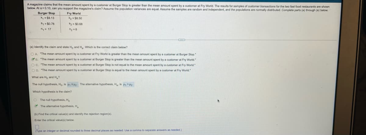 A magazine claims that the mean amount spent by a customer at Burger Stop is greater than the mean amount spent by a customer at Fry World. The results for samples of customer transactions for the two fast food restaurants are shown
below. At a= 0.10, can you support the magazine's claim? Assume the population variances are equal. Assume the samples are random and independent, and the populations are normally distributed. Complete parts (a) through (e) below.
Burger Stop
X, = $9.13
Fry World
X2 = $8.50
5, = $0.78
52= $0.68
n= 17
n2 =8
(a) Identify the claim and state Ho and H. Which is the correct claim below?
O A. "The mean amount spent by a customer at Fry World is greater than the mean amount spent by a customer at Burger Stop."
B. "The mean amount spent by a customer at Burger Stop is greater than the mean amount spent by a customer at Fry World."
Oc. "The mean amount spent by a customer at Burger Stop is not equal to the mean amount spent by a customer at Fry World."
O D. "The mean amount spent by a customer at Burger Stop is equal to the mean amount spent by a customer at Fry World.
What are Ho and H,?
The null hypothesis, Ho, is , su2. The alternative hypothesis, H, is u > P2
Which hypothesis is the claim?
O The null hypothesis, H,
Y The alternative hypothesis, H
(b) Find the critical value(s) and identify the rejection region(s).
Enter the critical value(s) below.
(Type an integer or decimal rounded to three decimal places as needed. Use a comma to separate answers as needed.)
